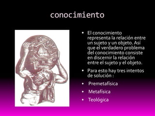          conocimientoEl conocimiento representa la relación entre un sujeto y un objeto. Así que el verdadero problema del conocimiento consiste en discernir la relación entre el sujeto y el objeto.Para esto hay tres intentos de solución :Premetafísica