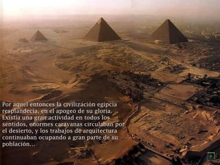 l Por aquel entonces laa cciivviilliizzaacciióónn eeggiippcciiaa 
rreessppllaannddeeccííaa,, eenn eell aappooggeeoo ddee ssuu gglloorriiaa.. 
EExxiissttííaa uunnaa ggrraann aaccttiivviiddaadd eenn ttooddooss llooss 
sseennttiiddooss,, eennoorrmmeess ccaarraavvaannaass cciirrccuullaabbaann ppoorr 
eell ddeessiieerrttoo,, yy llooss ttrraabbaajjooss ddee aarrqquuiitteeccttuurraa 
ccoonnttiinnuuaabbaann ooccuuppaannddoo aa ggrraann ppaarrttee ddee ssuu 
ppoobbllaacciióónn…… 
 