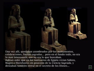 Una vez allí, quedaban asombrados por los monumentos, 
celebraciones, fiestas sagradas… pero en el fondo todo, no era 
lo mas interesante, eso no era lo que buscaban. 
Habían oído, que en los santuarios de Egipto vivían Sabios, 
Magos e Hierofantes en posesión de la Ciencia Sagrada, y 
deseaban también entrar en el secreto de los Dioses... 
 