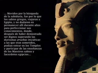 … Movidos por la búsqueda 
de la sabiduría, fue por lo que 
los sabios griegos, viajaron a 
Egipto, y no dudaron en 
permanecer allí durante años 
para perfeccionar sus 
conocimientos, donde, 
después de haber demostrado 
ser dignos superando las 
durísimas pruebas iniciáticas 
a las que eran sometidos, 
podían entrar en los Templos 
y participar de las enseñanzas 
de los Maestros sabios y 
Sacerdotes egipcios… 
 