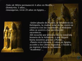 -Tales de Mileto permaneció 4 años en Menfis… 
-Demócrito, 5 años… 
-Anaxágoras, vivió 20 años en Egipto… 
-Solón (abuelo de Platón), se estableció en 
Heliópolis, la ciudad solar de Ra, entró en 
contacto con los sacerdotes, y mediante 
ellos se acercó a los secretos del 
sacerdocio. 
Allí escuchó por primera vez la conocida 
historia de la Atlántida, y que llegará 
hasta nosotros gracias a Platón… 
-Platón vivió durante 13 años en Egipto, 
accedió a los Libros Sagrados, y fundó a 
su regreso a Grecia su famosa 
"Academia“… 
 