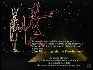 Las enseñanzas recibidas por estos sabios en 
Egipto, eran estudiadas dentro de los Templos, a 
través de los libros que en ellos habían. Estos 
libros eran: 
"Los libros sagrados de Thot-Hermes“ 
Se puede afirmar 
que la Tradición Hermética occidental, 
es la directa heredera 
de los conocimientos esotéricos egipcios. 
 