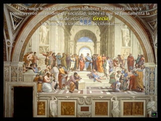 Hace unos miles de años, unos hombres ssaabbiiooss iimmaaggiinnaarroonn yy 
ccoonnssttrruuyyeerroonn uunn mmooddeelloo ddee ssoocciieeddaadd,, ssoobbrree eell qquuee ssee ffuunnddaammeennttaa llaa 
ccuullttuurraa ddee oocccciiddeennttee:: GGrreecciiaa,, 
llaa ccuunnaa ddee llaa cciivviilliizzaacciióónn oocccciiddeennttaall…… 
 