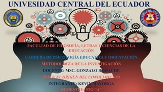 UNIVESIDAD CENTRAL DEL ECUADOR
FACULTAD DE FILOSOFÍA, LETRAS Y CIENCIAS DE LA
EDUCACIÓN
CARRERA DE PSICOLOGÍA EDUCATIVA Y ORIENTACIÓN
METODOLOGÍA DE LA INVESTIGACIÓN
DOCENTE: MSC. GONZALO REMACHE
TEMA: EL ORIGEN DEL CONOCIMIENTO
INTEGRANTE: KEVIN MAYORGA
SEMESTRE: 5TO “A”
 
