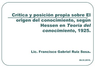 Crítica y posición propia sobre El origen del conocimiento, según Hessen en  Teoría del conocimiento , 1925. Lic. Francisco Gabriel Ruiz Sosa . 06.IV.2010. 