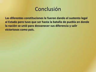 Conclusión
Las diferentes constituciones le fueron dando el sustento legal
al Estado pero tuvo que ser hasta la batalla de puebla en donde
la nación se unió para desvanecer sus diferencia y salir
victoriosos como país.
 