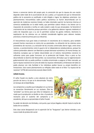 bienes o comerciar dentro del propio país; la convicción de que la riqueza de una nación
depende sobre todo de la acumulación de oro y plata; y el supuesto de que la intervención
pública de la economía es justificada si está dirigida a lograr los objetivos anteriores. Los
planteamientos mercantilistas sobre política económica se fueron desarrollando con la
aparición de modernas naciones Estado; se había intentado suprimir las barreras internas al
comercio establecidas en la edad media, que permitían cobrar tributo a los bienes con la
imposición de aranceles o tarifas en cada ciudad o cada río que atravesaban. Se fomentó el
crecimiento de las industrias porque permitían a los gobiernos obtener ingresos mediante el
cobro de impuestos que a su vez le permitían costear los gastos militares. Asimismo la
explotación de las colonias era un método considerado legítimo para obtener metales
preciosos y materias primas para sus industrias.

El mercantilismo tuvo gran éxito al estimular el crecimiento de la industria, pero también
provocó fuertes reacciones en contra de sus postulados. La utilización de las colonias como
proveedoras de recursos y su exclusión de los circuitos comerciales dieron lugar, entre otras
razones, a acontecimientos como la guerra de la independencia estadounidense, porque los
colonos pretendían obtener con libertad su propio bienestar económico. Al mismo tiempo, las
industrias europeas que se habían desarrollado con el sistema mercantilista crecieron lo
suficiente como para poder funcionar sin la protección del Estado. Poco a poco se fue
desarrollando la doctrina del librecambio. Los economistas afirmaban que la reglamentación
gubernamental sólo se podía justificar si estaba encaminada a asegurar el libre mercado, ya
que la riqueza nacional era la suma de todas las riquezas individuales y el bienestar de todos se
podía alcanzar con más facilidad si los individuos podían buscar su propio beneficio sin
limitaciones. Este nuevo planteamiento se reflejaba sobre todo en el libro "La riqueza de las
naciones" (1776) del economista escocés Adam Smith.

SEÑOR FEUDAL

El señor feudal era dueño y amo absoluto de cierta
porción de tierra a la que se le denominaba "Feudo",
en tiempos de la Edad Media.

Los campesinos y vasallos que trabajaban en sus tierras
se convertían literalmente en sus esclavos. Éste les
"prestaba" sus tierras para que ellos la trabajaran, de
modo que la producción se dividía en dos: el producto
necesario para el sustento del campesino y el
excedente, del que se aprovechaba el Señor Feudal.

Su poder de decisión era ilimitado, a tal punto, que incluso llegaba a decidir hasta la noche de
bodas de sus vasallos.

Esta clase social desapareció con la aparición de los "burgueses" que dieron entrada a una
nuevo modo de producción social.
 