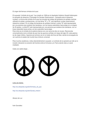 El origen del famoso símbolo de la paz
El supuesto “símbolo de la paz”, fue creado en 1958 por el diseñador británico Gerald Holtompara
la campaña de desarme ("Campaign for Nuclear Disarmament - Campaña para el desarme
nuclear). La forma del símbolo de la paz fue tomada del código de banderas de señales marinas
utilizado en pistas y portaaviones, con las letras "N" y "D", que significan nuclear disarmament
(desarme nuclear). En el código de banderas de señales marinas, la letra "N" está representada
por una persona que sostiene dos banderas, con los brazos extendidos hacia abajo en un ángulo
de 45 grados. La letra"D" está representada por una persona que sostiene dos banderas, con un
brazo extendido hacia arriba y el otro extendido hacia abajo.
Para otros es el símbolo de la paloma blanca con una rama de olivo en el pico. Reconocida
universalmente como símbolo de paz tras las guerras sufridas a lo largo del siglo XX, esta paloma
es de origen bíblico. Aparece por primera vez en el relato del Arca de Noé, siendo la encargada de
ver cuál era el estado del mundo tras el diluvio universal.
Para muchos esotéricos, indica diametralmente lo opuesto: un símbolo de la opresión por ello se lo
invierte indicando la conexión del hombre entre el Universo y la Tierra siendo éste un canal
mediador.
Cada uno sabrá elegir...
Links de interés:
http://es.wikipedia.org/wiki/Símbolo_de_paz
http://es.wikipedia.org/wiki/Gerald_Holtom
Abrazo de Luz
Iván González
 