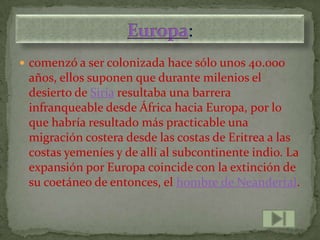  comenzó a ser colonizada hace sólo unos 40.000
 años, ellos suponen que durante milenios el
 desierto de Siria resultaba una barrera
 infranqueable desde África hacia Europa, por lo
 que habría resultado más practicable una
 migración costera desde las costas de Eritrea a las
 costas yemeníes y de allí al subcontinente indio. La
 expansión por Europa coincide con la extinción de
 su coetáneo de entonces, el hombre de Neandertal.
 