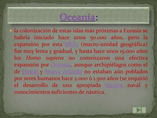  la colonización de estas islas más próximas a Eurasia se
 habría iniciado hace unos 50.000 años, pero la
 expansión por esta MUG (macro-unidad geográfica)
 fue muy lenta y gradual, y hasta hace unos 15.000 años
 los Homo sapiens no comenzaron una efectiva
 expansión por Oceanía, aunque archipiélagos como el
 de Hawái y Nueva Zelanda no estaban aún poblados
 por seres humanos hace 2.000 ó 1.500 años (se requirió
 el desarrollo de una apropiada técnica naval y
 conocimientos suficientes de náutica.
 