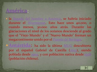  la llegada del hombre a América, se habría iniciado
 durante el Wurmiense. Esto hace unos 40.000, o
 cuando menos, 30.000 años atrás. Durante las
 glaciaciones el nivel de los océanos desciende al grado
 que el "Viejo Mundo" y el "Nuevo Mundo" forman un
 megacontinente unido por el Puente de Beringia.
 Antártida: ha sido la última MUG descubierta
 por el español Gabriel de Castilla (1603), siendo
 poblada desde 1904, y con población nativa desde 1978
 (población chilena).
 