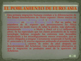  Esta primera migración humana condujo a la diferenciación de
  dos linajes descendientes de Homo ergaster: Homo erectus en
  Extremo Oriente (China, Java) y Homo antecessor/Homo
  cepranensis en Europa (España, Italia). Por su parte, los
  miembros de H. ergaster que permanecieron en África
  inventaron un modo nuevo de tallar la piedra, más elaborado,
  denominado Achelense o Modo 2 (hace 1,6 ó 1,7 millones de
  años). Se ha especulado que los clanes poseedores de la nueva
  tecnología habrían ocupado los entornos más favorables
  desplazando a los tecnológicamente menos avanzados, que se
  vieron obligados a emigrar. Ciertamente sorprende el hecho que
  H. antecessor y H. erectus siguieran utilizando el primitivo Modo
  1 (Olduvayense), cientos de miles de años después del
  descubrimiento del Achelense. Una explicación alternativa es
  que la migración se produjera antes de la aparición del
  Achelense.
 