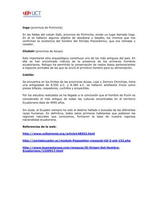 Inga (provincia de Pichincha)

En las faldas del volcán Ilaló, provincia de Pichincha, existe un lugar llamado Inga.
En él se hallaron algunos objetos de obsidiana y basalto, los mismos que nos
confirman la existencia del hombre del Período Precerámico, que era nómada y
cazador.

Chobshi (provincia de Azuay)

Este importante sitio arqueológico constituye uno de los más antiguos del país. En
ella se han encontrado indicios de la presencia de los primeros hombres
ecuatorianos. Refugio ha permitido la conservación de restos óseos pertenecientes
a especies animales de las que se sirvió el primitivo hombre para su alimentación.

Cubilán

Se encuentra en los límites de las provincias Azuay, Loja y Zamora Chinchipe, tiene
una antigüedad de 8.550 a.C. y 8.380 a.C. se hallaron artefactos líricos como
piezas bifaces, raspadores, cuchillos y proyectiles.

Por los estudios realizados se ha llegado a la conclusión que el hombre de Punín es
considerado el más antiguo de todas las culturas encontradas en el territorio
Ecuatoriano data de 4995 años.

Sin duda, el Ecuador siempre ha sido el destino hallado o buscado de las diferentes
razas humanas. En definitiva, todos estos primeros habitantes que poblaron las
regiones naturales que conocemos, formaron la base de nuestra vigorosa
nacionalidad ecuatoriana.

Referencias de la web:

http://www.voltairenet.org/article148953.html

http://portalecuador.ec/module-Pagesetter-viewpub-tid-2-pid-152.php

http://www.buenastareas.com/ensayos/El-Origen-Del-Hombre-
Ecuatoriano/1339917.html
 