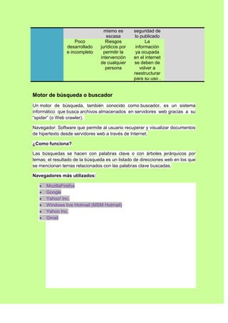 mismo es      seguridad de
                                   escasa        lo publicado
                    Poco           Riesgos             La
                desarrollado    jurídicos por    información
                e incompleto      permitir la    ya ocupada
                                intervención    en el internet
                                de cualquier    se deben de
                                   persona          volver a
                                                reestructurar
                                                para su uso .


Motor de búsqueda o buscador
Un motor de búsqueda, también conocido como buscador, es un sistema
informático que busca archivos almacenados en servidores web gracias a su
“spider” (o Web crawler).

Navegador: Software que permite al usuario recuperar y visualizar documentos
de hipertexto desde servidores web a través de Internet.

¿Como funciona?

Las búsquedas se hacen con palabras clave o con árboles jerárquicos por
temas; el resultado de la búsqueda es un listado de direcciones web en los que
se mencionan temas relacionados con las palabras clave buscadas.

Navegadores más utilizados:

      MozillaFirefox
      Google
      Yahoo! Inc.
      Windows live Hotmail (MSM Hotmail)
      Yahoo Inc.
      Gmail
 