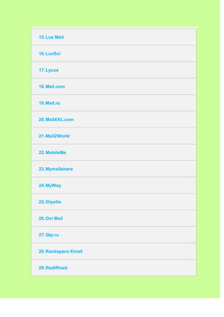 15. Lus Mail


16. LuxSci


17. Lycos


18. Mail.com


19. Mail.ru


20. MailXXL.com


21. Mail2World


22. MobileMe


23. Mymailshare


24. MyWay


25. O!polis


26. Ovi Mail


27. Qip.ru


28. Rackspace Email


29. Rediffmail
 