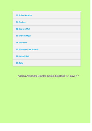 30. Roller Network


31. Runbox


32. Seznam Mail


33. ShtrudelM@il


34. Vmail.me


35. Windows Live Hotmail


36. Yahoo! Mail


37. Zoho




  Andrea Alejandra Orantes García 5to Bach “E” clave 17
 
