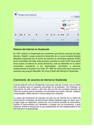 Historia del internet en Guatemala
En 1991 existían en Guatemala dos compañías que ofrecían servicios de reden
Geonet y Delphin. Luego comenzó el desarrollo de un nuevo proyecto llamado
MayaPap organizado por el Centro de estudios en informática aplicada (CEIA)
de la Universidad del Valle. Este proyecto consistía en nodo UUCP para poder
tener acceso al sistema de correo electrónico, este se desarrollo en la misma
universidad conectando a los especialistas, licenciados y alumnos,
posteriormente el proyecto tuvo éxito. En 1995 fue clausurado para iniciarse la
operación del proyecto MayaNet. Así inició el éxito del internet en Guatemala.



Crecimiento de usuarios de internet en Guatemala

Cuando Internet inició en Guatemala, hace poco más de 10 años, era un medio
solo accesible para un pequeño porcentaje de la población. Sin embargo, su
crecimiento ha sido notorio y año tras año se han ido sumando decenas de
miles de usuarios que se conectan a la red desde sus casas, oficinas, colegios,
universidades, cafés internet e incluso desde sus celulares.

La causa del incremento de usuarios ha sido que el internet es un medio de
comunicación inmediato, de fácil acceso desde cualquier lugar sin tener que ir
a algún lugar en específico, cuenta con una inmensa cantidad de información.
Facilita la comunicación con familiares y amigos que se encuentran a gran
distancia, facilita el estudio por lo que actualmente es casi indispensable el uso
del internet en el aprendizaje.
 