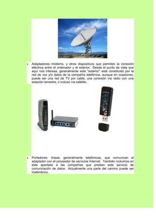 Adaptadores: módems, y otros dispositivos que permiten la conexión
eléctrica entre el ordenador y el exterior. Desde el punto de vista que
aquí nos interesa, generalmente este "exterior" está constituido por la
red de voz y/o datos de la compañía telefónica, aunque en ocasiones,
puede ser una red de TV por cable, una conexión vía radio con una
estación terrestre, o incluso vía satélite.




Portadores: líneas, generalmente telefónicas, que comunican el
adaptador con el proveedor de servicios Internet. También incluimos en
este apartado a las compañías que prestan este servicio de
comunicación de datos. Actualmente una parte del camino puede ser
inalámbrico.
 
