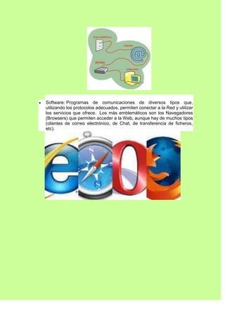 Software: Programas de comunicaciones de diversos tipos que,
utilizando los protocolos adecuados, permiten conectar a la Red y utilizar
los servicios que ofrece. Los más emblemáticos son los Navegadores
(Browsers) que permiten acceder a la Web, aunque hay de muchos tipos
(clientes de correo electrónico, de Chat, de transferencia de ficheros,
etc).
 