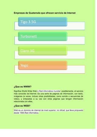 Empresas de Guatemala que ofrecen servicio de Internet



       Tigo 3.5G


       Turbonett


       Claro 3G


       Yego




¿Que es WWW?
Significa World Wide Web o Red informática mundial posiblemente, el servicio
más conocido de Internet. Es una serie de páginas de información, con texto,
imágenes (a veces, incluso otras posibilidades, como sonido o secuencias de
video), y enlazadas a su vez con otras páginas que tengan información
relacionada con ellas.

¿Que es WEB?
Web es un dominio de internet de nivel superior, no oficial, que lleva propuesto
desde 1995.Red informática.
 