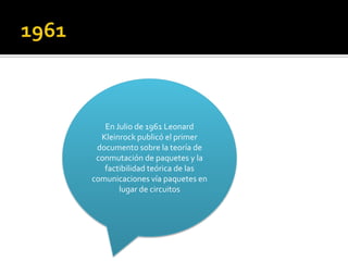 En Julio de 1961 Leonard
Kleinrock publicó el primer
documento sobre la teoría de
conmutación de paquetes y la
factibilidad teórica de las
comunicaciones vía paquetes en
lugar de circuitos

 