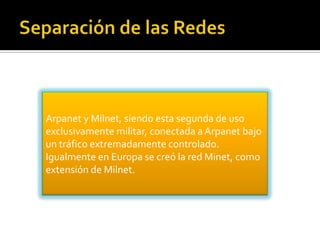 Arpanet y Milnet, siendo esta segunda de uso
exclusivamente militar, conectada a Arpanet bajo
un tráfico extremadamente controlado.
Igualmente en Europa se creó la red Minet, como
extensión de Milnet.

 