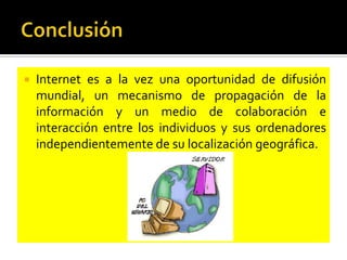 

Internet es a la vez una oportunidad de difusión
mundial, un mecanismo de propagación de la
información y un medio de colaboración e
interacción entre los individuos y sus ordenadores
independientemente de su localización geográfica.

 