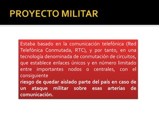 Estaba basado en la comunicación telefónica (Red
Telefónica Conmutada, RTC), y por tanto, en una
tecnología denominada de conmutación de circuitos,
que establece enlaces únicos y en número limitado
entre importantes nodos o centrales, con el
consiguiente
riesgo de quedar aislado parte del país en caso de
un ataque militar sobre esas arterias de
comunicación.

 