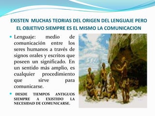 EXISTEN MUCHAS TEORIAS DEL ORIGEN DEL LENGUAJE PERO
  EL OBJETIVO SIEMPRE ES EL MISMO LA COMUNICACION
 Lenguaje:        medio      de
    comunicación entre los
    seres humanos a través de
    signos orales y escritos que
    poseen un significado. En
    un sentido más amplio, es
    cualquier procedimiento
    que        sirve        para
    comunicarse.
    DESDE  TIEMPOS     ANTIGUOS
    SIEMPRE   A    EXISTIDO   LA
    NECESIDAD DE COMUNICARSE.
 