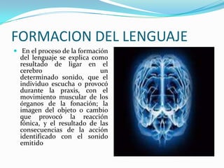 FORMACION DEL LENGUAJE
 En el proceso de la formación
  del lenguaje se explica como
  resultado de ligar en el
  cerebro                   un
  determinado sonido, que el
  individuo escucha o provocó
  durante la praxis, con el
  movimiento muscular de los
  órganos de la fonación; la
  imagen del objeto o cambio
  que provocó la reacción
  fónica, y el resultado de las
  consecuencias de la acción
  identificado con el sonido
  emitido
 