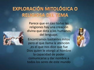 Parece que en casi todas las
religiones hay una creación
divina que dota a los humanos
del lenguaje.
Encontramos bastantes mitos
pero el que llama la atención
,es el que nos dice que fue
Dios quien le otorgó al hombre
la capacidad de poder
comunicarse y dar nombre a
todos los seres de este mundo
 