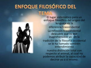 El lugar sistemático para un
enfoque filosófico del origen del
lenguaje es la
diferencia trascendental
La reflexión trascendental
descubre que es ese
inaprehensible yo -en la
tradición de la filosofía occidental
se le ha llamado también
entendimiento
nuestra distinción total con
respecto al animal, al cual no
podemos atribuir la capacidad de
decirse yo a sí mismo.
 