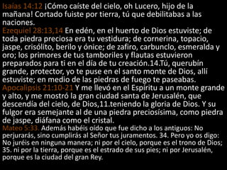 Isaías 14:12 ¡Cómo caíste del cielo, oh Lucero, hijo de la
mañana! Cortado fuiste por tierra, tú que debilitabas a las
naciones.
Ezequiel 28:13,14 En edén, en el huerto de Dios estuviste; de
toda piedra preciosa era tu vestidura; de cornerina, topacio,
jaspe, crisólito, berilo y ónice; de zafiro, carbunclo, esmeralda y
oro; los primores de tus tamboriles y flautas estuvieron
preparados para ti en el día de tu creación.14.Tú, querubín
grande, protector, yo te puse en el santo monte de Dios, allí
estuviste; en medio de las piedras de fuego te paseabas.
Apocalipsis 21:10-21 Y me llevó en el Espíritu a un monte grande
y alto, y me mostró la gran ciudad santa de Jerusalén, que
descendía del cielo, de Dios,11.teniendo la gloria de Dios. Y su
fulgor era semejante al de una piedra preciosísima, como piedra
de jaspe, diáfana como el cristal.
Mateo 5:33. Además habéis oído que fue dicho a los antiguos: No
perjurarás, sino cumplirás al Señor tus juramentos. 34. Pero yo os digo:
No juréis en ninguna manera; ni por el cielo, porque es el trono de Dios;
35. ni por la tierra, porque es el estrado de sus pies; ni por Jerusalén,
porque es la ciudad del gran Rey.
 