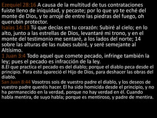 Ezequiel 28:16 A causa de la multitud de tus contrataciones
fuiste lleno de iniquidad, y pecaste; por lo que yo te eché del
monte de Dios, y te arrojé de entre las piedras del fuego, oh
querubín protector.
Isaías 14:13 Tú que decías en tu corazón: Subiré al cielo; en lo
alto, junto a las estrellas de Dios, levantaré mi trono, y en el
monte del testimonio me sentaré, a los lados del norte; 14
sobre las alturas de las nubes subiré, y seré semejante al
Altísimo.
1 Juan 3:4 Todo aquel que comete pecado, infringe también la
ley; pues el pecado es infracción de la ley.
8.El que practica el pecado es del diablo; porque el diablo peca desde el
principio. Para esto apareció el Hijo de Dios, para deshacer las obras del
diablo.
San Juan 8:44 Vosotros sois de vuestro padre el diablo, y los deseos de
vuestro padre queréis hacer. El ha sido homicida desde el principio, y no
ha permanecido en la verdad, porque no hay verdad en él. Cuando
habla mentira, de suyo habla; porque es mentiroso, y padre de mentira.
 