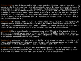 Ezequiel 28:16 A causa de la multitud de tus contrataciones fuiste lleno de iniquidad, y pecaste; por lo
que yo te eché del monte de Dios, y te arrojé de entre las piedras del fuego, oh querubín protector. 17
Se enalteció tu corazón a causa de tu hermosura, corrompiste tu sabiduría a causa de tu esplendor; yo
te arrojaré por tierra; delante de los reyes te pondré para que miren en ti. 18 Con la multitud de tus
maldades y con la iniquidad de tus contrataciones profanaste tu santuario; yo, pues, saqué fuego de
en medio de ti, el cual te consumió, y te puse en ceniza sobre la tierra a los ojos de todos los que te
miran. 19 Todos los que te conocieron de entre los pueblos se maravillarán sobre ti; espanto serás, y
para siempre dejarás de ser.
Romanos 13:8 No debáis a nadie nada, sino el amaros unos a otros; porque el que ama al prójimo, ha
cumplido la ley. 9 Porque: No adulterarás, no matarás, no hurtarás, no dirás falso testimonio, no
codiciarás, y cualquier otro mandamiento, en esta sentencia se resume: Amarás a tu prójimo como a ti
mismo. 10 El amor no hace mal al prójimo; así que el cumplimiento de la ley es el amor.
Mateo 22:36 Maestro, ¿cuál es el gran mandamiento en la ley? 37.Jesús le dijo: Amarás al Señor tu
Dios con todo tu corazón, y con toda tu alma, y con toda tu mente. 38 Este es el primero y grande
mandamiento. 39 Y el segundo es semejante: Amarás a tu prójimo como a ti mismo. 40 De estos dos
mandamientos depende toda la ley y los profetas.
San Juan 8:44 Vosotros sois de vuestro padre el diablo, y los deseos de vuestro padre queréis hacer. El
ha sido homicida desde el principio, y no ha permanecido en la verdad, porque no hay verdad en él.
Cuando habla mentira, de suyo habla; porque es mentiroso, y padre de mentira.
Mateo 25:40 Y respondiendo el Rey, les dirá: De cierto os digo que en cuanto lo hicisteis a uno de
estos mis hermanos más pequeños, a mí lo hicisteis. 41 Entonces dirá también a los de la izquierda:
Apartaos de mí, malditos, al fuego eterno preparado para el diablo y sus ángeles.
 