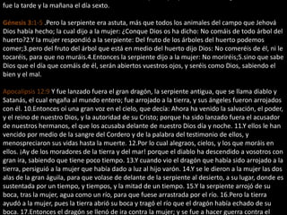 fue la tarde y la mañana el día sexto.
Génesis 3:1-5 .Pero la serpiente era astuta, más que todos los animales del campo que Jehová
Dios había hecho; la cual dijo a la mujer: ¿Conque Dios os ha dicho: No comáis de todo árbol del
huerto?2.Y la mujer respondió a la serpiente: Del fruto de los árboles del huerto podemos
comer;3.pero del fruto del árbol que está en medio del huerto dijo Dios: No comeréis de él, ni le
tocaréis, para que no muráis.4.Entonces la serpiente dijo a la mujer: No moriréis;5.sino que sabe
Dios que el día que comáis de él, serán abiertos vuestros ojos, y seréis como Dios, sabiendo el
bien y el mal.
Apocalipsis 12:9 Y fue lanzado fuera el gran dragón, la serpiente antigua, que se llama diablo y
Satanás, el cual engaña al mundo entero; fue arrojado a la tierra, y sus ángeles fueron arrojados
con él. 10.Entonces oí una gran voz en el cielo, que decía: Ahora ha venido la salvación, el poder,
y el reino de nuestro Dios, y la autoridad de su Cristo; porque ha sido lanzado fuera el acusador
de nuestros hermanos, el que los acusaba delante de nuestro Dios día y noche. 11.Y ellos le han
vencido por medio de la sangre del Cordero y de la palabra del testimonio de ellos, y
menospreciaron sus vidas hasta la muerte. 12.Por lo cual alegraos, cielos, y los que moráis en
ellos. ¡Ay de los moradores de la tierra y del mar! porque el diablo ha descendido a vosotros con
gran ira, sabiendo que tiene poco tiempo. 13.Y cuando vio el dragón que había sido arrojado a la
tierra, persiguió a la mujer que había dado a luz al hijo varón. 14.Y se le dieron a la mujer las dos
alas de la gran águila, para que volase de delante de la serpiente al desierto, a su lugar, donde es
sustentada por un tiempo, y tiempos, y la mitad de un tiempo. 15.Y la serpiente arrojó de su
boca, tras la mujer, agua como un río, para que fuese arrastrada por el río. 16.Pero la tierra
ayudó a la mujer, pues la tierra abrió su boca y tragó el río que el dragón había echado de su
boca. 17.Entonces el dragón se llenó de ira contra la mujer; y se fue a hacer guerra contra el
 