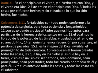 Juan1:1. En el principio era el Verbo, y el Verbo era con Dios, y
el Verbo era Dios. 2 Este era en el principio con Dios. 3 Todas las
cosas por él fueron hechas, y sin él nada de lo que ha sido
hecho, fue hecho.
Colosenses 1:11. fortalecidos con todo poder, conforme a la
potencia de su gloria, para toda paciencia y longanimidad;
12.con gozo dando gracias al Padre que nos hizo aptos para
participar de la herencia de los santos en luz; 13.el cual nos ha
librado de la potestad de las tinieblas, y trasladado al reino de
su amado Hijo, 14.en quien tenemos redención por su sangre, el
perdón de pecados. 15.El es la imagen del Dios invisible, el
primogénito de toda creación. 16.Porque en él fueron creadas
todas las cosas, las que hay en los cielos y las que hay en la
tierra, visibles e invisibles; sean tronos, sean dominios, sean
principados, sean potestades; todo fue creado por medio de él y
para él. 17.Y él es antes de todas las cosas, y todas las cosas en
él subsisten.
 