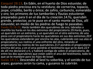 Ezequiel 28:13. En Edén, en el huerto de Dios estuviste; de
toda piedra preciosa era tu vestidura; de cornerina, topacio,
jaspe, crisólito, berilo y ónice; de zafiro, carbunclo, esmeralda
y oro; los primores de tus tamboriles y flautas estuvieron
preparados para ti en el día de tu creación.14.Tú, querubín
grande, protector, yo te puse en el santo monte de Dios, allí
estuviste; en medio de las piedras de fuego te paseabas.
Éxodo 25:18-22. Harás también dos querubines de oro; labrados a
martillo los harás en los dos extremos del propiciatorio.19.Harás, pues,
un querubín en un extremo, y un querubín en el otro extremo; de una
pieza con el propiciatorio harás los querubines en sus dos extremos.20.Y
los querubines extenderán por encima las alas, cubriendo con sus alas el
propiciatorio; sus rostros el uno enfrente del otro, mirando al
propiciatorio los rostros de los querubines.21.Y pondrás el propiciatorio
encima del arca, y en el arca pondrás el testimonio que yo te daré.22.Y
de allí me declararé a ti, y hablaré contigo de sobre el propiciatorio, de
entre los dos querubines que están sobre el arca del testimonio, todo lo
que yo te mandare para los hijos de Israel.
Isaías 14:11. Descendió al Seol tu soberbia, y el sonido de tus
arpas; gusanos serán tu cama, y gusanos te cubrirán.
 