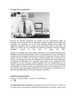 El origen del mouse(raton)




Muchos de nosotros asociamos los ratones con los ordenadores Apple de
principios de los años 80. Con el «avanzado» sistema operativo que llevaban por
entonces, era necesario el uso de este pequeño artilugio para utilizar las
novedosas ventanas. Pero, lo cierto es que el invento viene de más atrás. En
1964, un profesor de la universidad de Stanford (California) llamado Douglas
Engelbart      inventó     lo   que     sería     el   origen     del     ratón.

Debido a la molestia que suponía estar moviendo el cursor constantemente por la
pantalla con la ayuda de las teclas, ideó un curioso mecanismo que, conectado al
teclado, permitía desplazar lentamente el cursor por la pantalla. No tenía nombre,
aunque los que lo veían, por su forma y tamaño, dijeron que se parecía a un
roedor, y como ratón se quedó. No obstante, fue hace 30 años cuando realmente
se presentó oficialmente en el mercado. Esto ocurrió en la conferencia Civic
Auditorium de San Francisco, donde Engelbart hizo una demostración de su
invento. Algunas denominaciones han cambiado, como el cursor, que se llamaba
«escarabajo». Lo curioso es que, por aquel entonces, no tuvo mucho éxito y no se
hizo famoso hasta que Apple y Microsoft con su Windows lo convirtieron en un
elemento indispensable en la vida de cualquier informático.



El primer mouse de la historia
baluart • 15 Octubre 2006 - 10:21pm • 22 comentarios
2


El primer Mouse de la historia se desarrollo hace más de 40 años, en 1964. Fue
un equipo de la Universidad de Stanford quienes desde un principio, ante la base
 