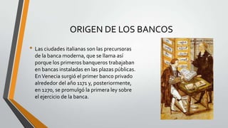 ORIGEN DE LOS BANCOS
• Las ciudades italianas son las precursoras
de la banca moderna, que se llama así
porque los primeros banqueros trabajaban
en bancas instaladas en las plazas públicas.
En Venecia surgió el primer banco privado
alrededor del año 1171 y, posteriormente,
en 1270, se promulgó la primera ley sobre
el ejercicio de la banca.

 