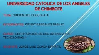 UNIVERSIDAD CATOLICA DE LOS ANGELES
DE CHIMBOTE
TEMA: ORIGEN DEL CHOCOLATE
INTEGRANTES: WENDY BARDALES BASILIO
CURSO: CERTIFICACIÓN EN USO INTENSIVO DE
TECNOLOGÍAS II
DOCENTE: JORGE LUIS OCHOA ESPÍRITU
 