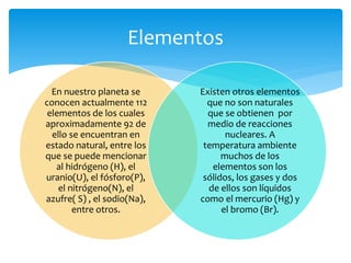 Elementos 
En nuestro planeta se 
conocen actualmente 112 
elementos de los cuales 
aproximadamente 92 de 
ello se encuentran en 
estado natural, entre los 
que se puede mencionar 
al hidrógeno (H), el 
uranio(U), el fósforo(P), 
el nitrógeno(N), el 
azufre( S) , el sodio(Na), 
entre otros. 
Existen otros elementos 
que no son naturales 
que se obtienen por 
medio de reacciones 
nucleares. A 
temperatura ambiente 
muchos de los 
elementos son los 
sólidos, los gases y dos 
de ellos son líquidos 
como el mercurio (Hg) y 
el bromo (Br). 
 