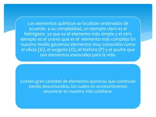 Los elementos químicos se localizan ordenados de 
acuerdo a su complejidad, un ejemplo claro es el 
hidrógeno ya que es el elemento más simple y el otro 
ejemplo es el uranio que es el elemento más complejo En 
nuestro medio gozamos elementos muy conocidos como 
el silicio (Si), el oxígeno (O), el fósforo (P) y el azufre que 
son elementos esenciales para la vida. 
Existen gran cantidad de elementos químicos que continúan 
siendo desconocidos, los cuales no acostumbramos 
encontrar en nuestra vida cotidiana. 
 
