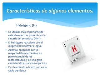 Características de algunos elementos. 
Hidrógeno (H) 
 La utilidad más importante de 
este elemento se presenta en la 
síntesis del amoniaco (NH3). 
 El hidrógeno reacciona con el 
oxígeno para formar el agua. 
 Además reacciona con la 
mayoría delos elementos, es 
parte esencial de los 
hidrocarburos y de una gran 
cantidad de sustancias orgánicas. 
 Es el elemento número uno en la 
tabla periódica 
 