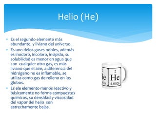 Helio (He) 
 Es el segundo elemento más 
abundante, y liviano del universo. 
 Es uno delos gases nobles, además 
es inodoro, incoloro, insípido, su 
solubilidad es menor en agua que 
con cualquier otro gas, es más 
liviano que el aire, a diferencia del 
hidrógeno no es inflamable, se 
utiliza como gas de relleno en los 
globos. 
 Es ele elemento menos reactivo y 
básicamente no forma compuestos 
químicos, su densidad y viscosidad 
del vapor del helio son 
estrechamente bajas. 
 