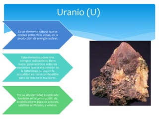 Uranio (U) 
Es un elemento natural que se 
emplea entre otras cosas, en la 
producción de energía nuclear. 
Este elemento posee tres 
isótopos radioactivos, tiene 
mayor peso atómico entre los 
elementos que se encuentran en 
la naturaleza, su uso en la 
actualidad es como combustible 
para los reactores nucleares. 
Por su alta densidad es utilizado 
también en la construcción de 
estabilizadores para los aviones, 
satélites artificiales, y veleros. 
 