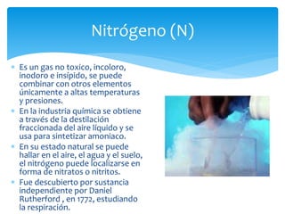 Nitrógeno (N) 
 Es un gas no toxico, incoloro, 
inodoro e insípido, se puede 
combinar con otros elementos 
únicamente a altas temperaturas 
y presiones. 
 En la industria química se obtiene 
a través de la destilación 
fraccionada del aire líquido y se 
usa para sintetizar amoniaco. 
 En su estado natural se puede 
hallar en el aire, el agua y el suelo, 
el nitrógeno puede localizarse en 
forma de nitratos o nitritos. 
 Fue descubierto por sustancia 
independiente por Daniel 
Rutherford , en 1772, estudiando 
la respiración. 
 