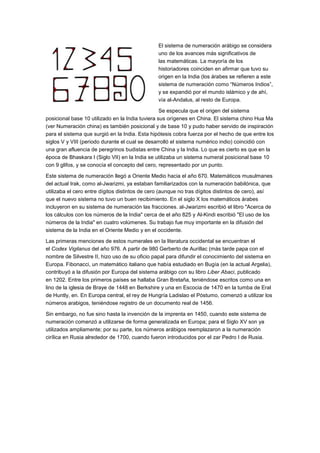 El sistema de numeración arábigo se considera
uno de los avances más significativos de
las matemáticas. La mayoría de los
historiadores coinciden en afirmar que tuvo su
origen en la India (los árabes se refieren a este
sistema de numeración como “Números Indios”,
y se expandió por el mundo islámico y de ahí,
vía al-Andalus, al resto de Europa.
Se especula que el origen del sistema
posicional base 10 utilizado en la India tuviera sus orígenes en China. El sistema chino Hua Ma
(ver Numeración china) es también posicional y de base 10 y pudo haber servido de inspiración
para el sistema que surgió en la India. Esta hipótesis cobra fuerza por el hecho de que entre los
siglos V y VIII (periodo durante el cual se desarrolló el sistema numérico indio) coincidió con
una gran afluencia de peregrinos budistas entre China y la India. Lo que es cierto es que en la
época de Bhaskara I (Siglo VII) en la India se utilizaba un sistema numeral posicional base 10
con 9 glifos, y se conocía el concepto del cero, representado por un punto.
Este sistema de numeración llegó a Oriente Medio hacia el año 670. Matemáticos musulmanes
del actual Irak, como al-Jwarizmi, ya estaban familiarizados con la numeración babilónica, que
utilizaba el cero entre dígitos distintos de cero (aunque no tras dígitos distintos de cero), así
que el nuevo sistema no tuvo un buen recibimiento. En el siglo X los matemáticos árabes
incluyeron en su sistema de numeración las fracciones. al-Jwarizmi escribió el libro "Acerca de
los cálculos con los números de la India" cerca de el año 825 y Al-Kindi escribió "El uso de los
números de la India" en cuatro volúmenes. Su trabajo fue muy importante en la difusión del
sistema de la India en el Oriente Medio y en el occidente.
Las primeras menciones de estos numerales en la literatura occidental se encuentran el
el Codex Vigilanus del año 976. A partir de 980 Gerberto de Aurillac (más tarde papa con el
nombre de Silvestre II, hizo uso de su oficio papal para difundir el conocimiento del sistema en
Europa. Fibonacci, un matemático italiano que había estudiado en Bugía (en la actual Argelia),
contribuyó a la difusión por Europa del sistema arábigo con su libro Liber Abaci, publicado
en 1202. Entre los primeros países se hallaba Gran Bretaña, teniéndose escritos como una en
lino de la iglesia de Braye de 1448 en Berkshire y una en Escocia de 1470 en la tumba de Eral
de Huntly, en. En Europa central, el rey de Hungría Ladislao el Póstumo, comenzó a utilizar los
números arabigos, teniéndose registro de un documento real de 1456.
Sin embargo, no fue sino hasta la invención de la imprenta en 1450, cuando este sistema de
numeración comenzó a utilizarse de forma generalizada en Europa; para el Siglo XV son ya
utilizados ampliamente; por su parte, los números arábigos reemplazaron a la numeración
cirílica en Rusia alrededor de 1700, cuando fueron introducidos por el zar Pedro I de Rusia.

 