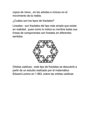 copos de nieve , en los arboles e incluso en el
movimiento de la niebla.
¿Cuáles son los tipos de fractales?
Lineales : son fractales del tipo más simple que existe
en realidad , pues como lo indica su nombre todas sus
líneas de componentes son lineales en diferentes
sentidos
Orbitas caóticas ; este tipo de fractales se descubrió a
partir de un estudio realizado por el matemático
Edward Lorenz en 1.963, sobre las orbitas caóticas
 