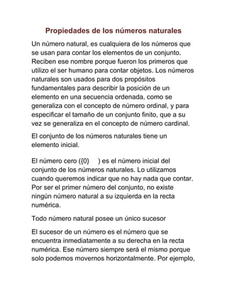 Propiedades de los números naturales
Un número natural, es cualquiera de los números que
se usan para contar los elementos de un conjunto.
Reciben ese nombre porque fueron los primeros que
utilizo el ser humano para contar objetos. Los números
naturales son usados para dos propósitos
fundamentales para describir la posición de un
elemento en una secuencia ordenada, como se
generaliza con el concepto de número ordinal, y para
especificar el tamaño de un conjunto finito, que a su
vez se generaliza en el concepto de número cardinal.
El conjunto de los números naturales tiene un
elemento inicial.
El número cero ({0} ) es el número inicial del
conjunto de los números naturales. Lo utilizamos
cuando queremos indicar que no hay nada que contar.
Por ser el primer número del conjunto, no existe
ningún número natural a su izquierda en la recta
numérica.
Todo número natural posee un único sucesor
El sucesor de un número es el número que se
encuentra inmediatamente a su derecha en la recta
numérica. Ese número siempre será el mismo porque
solo podemos movernos horizontalmente. Por ejemplo,
 